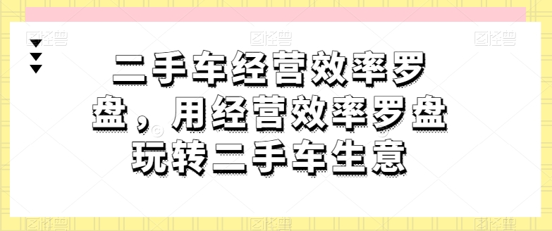 二手车经营效率罗盘，用经营效率罗盘玩转二手车生意-小伟资源网