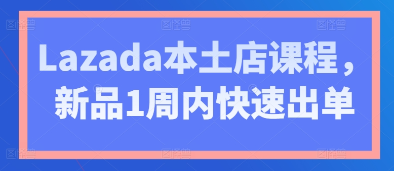 Lazada本土店课程，新品1周内快速出单-小伟资源网