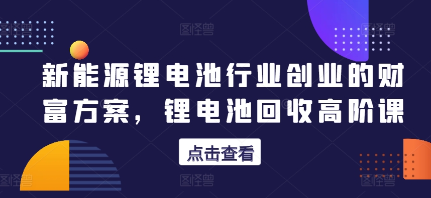 新能源锂电池行业创业的财富方案，锂电池回收高阶课-小伟资源网