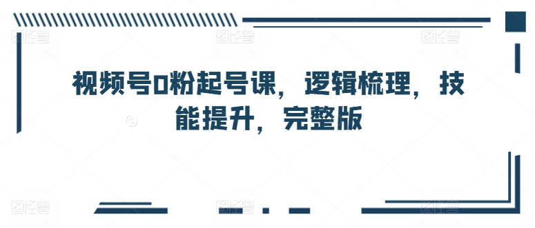 视频号0粉起号课，逻辑梳理，技能提升，完整版-小伟资源网