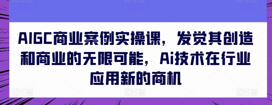 AIGC商业案例实操课，发觉其创造和商业的无限可能，Ai技术在行业应用新的商机-小伟资源网