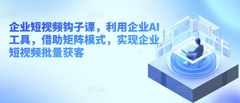 企业短视频钩子课，利用企业AI工具，借助矩阵模式，实现企业短视频批量获客-小伟资源网