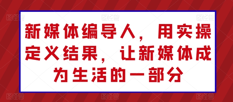 新媒体编导人，用实操定义结果，让新媒体成为生活的一部分-小伟资源网