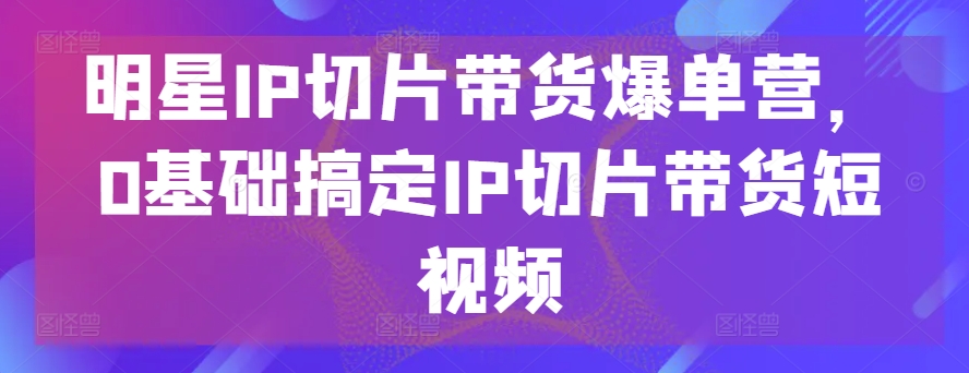 明星IP切片带货爆单营，0基础搞定IP切片带货短视频-小伟资源网