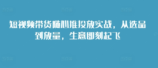 短视频带货随心推投放实战，从选品到放量，生意即刻起飞-小伟资源网