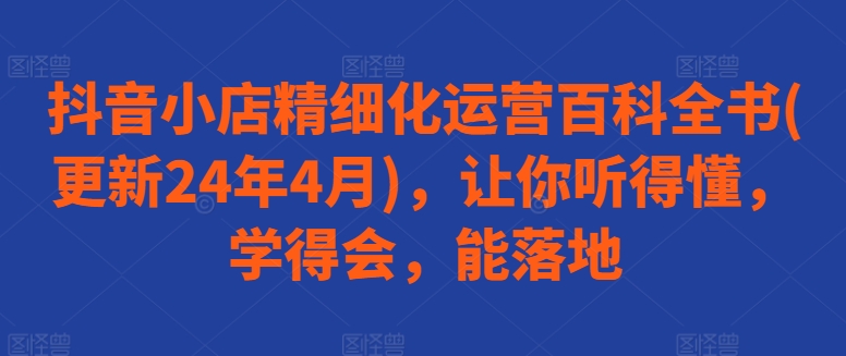 抖音小店精细化运营百科全书(更新24年4月)，让你听得懂，学得会，能落地-小伟资源网