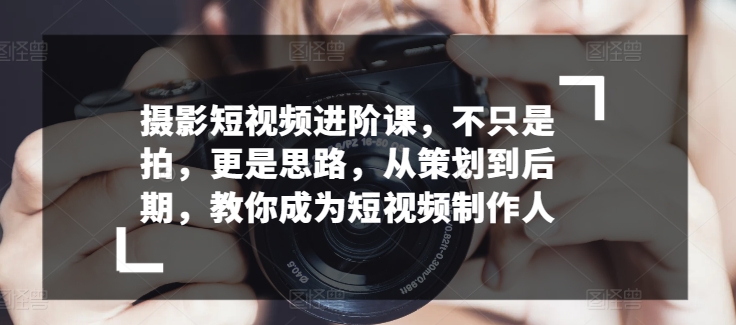 摄影短视频进阶课，不只是拍，更是思路，从策划到后期，教你成为短视频制作人-小伟资源网